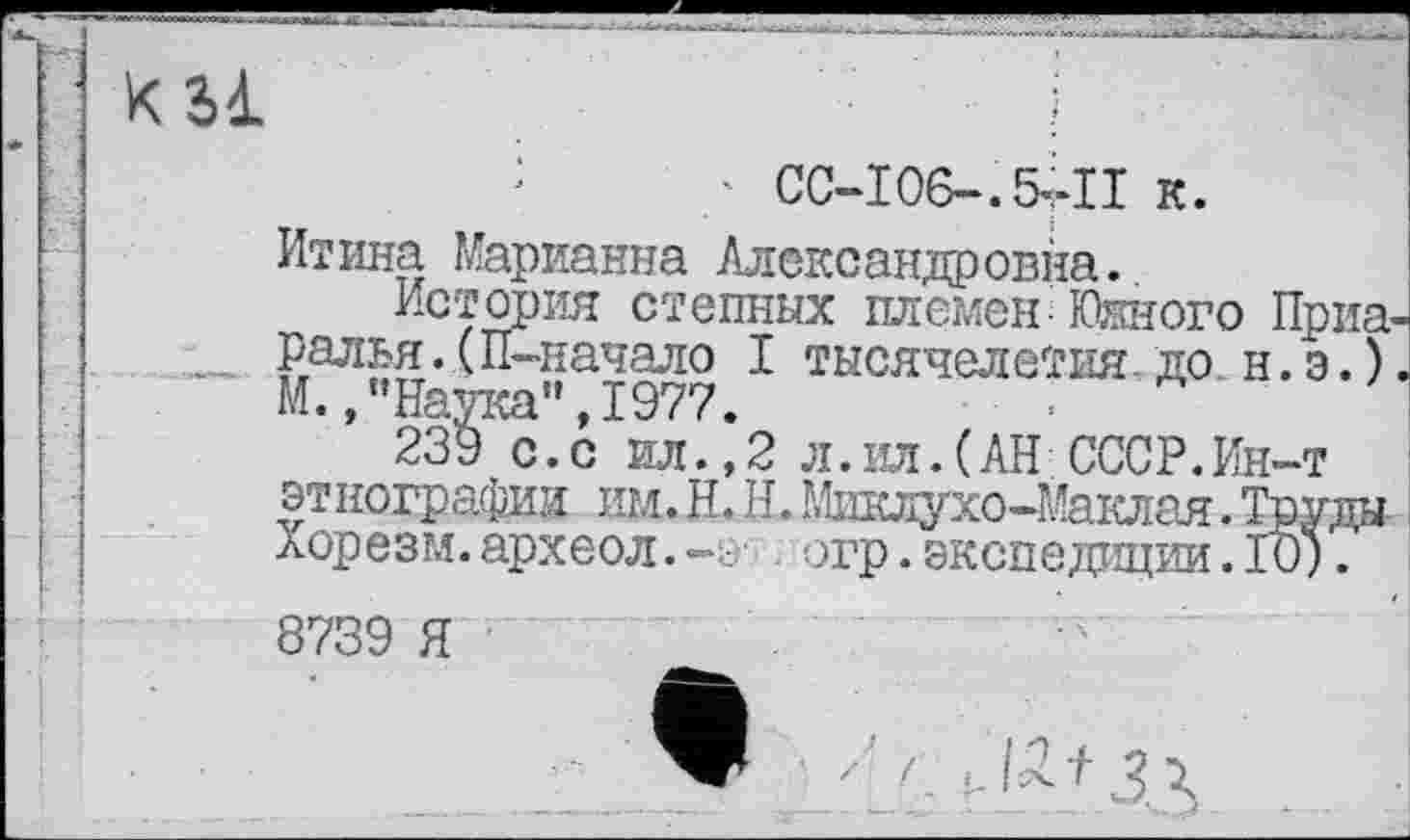 ﻿31	і
;	' СС-І06-.5ІІІ к.
Итина Марианна Александровна.
История степных племен Южного Приач ...... Ралья.(П-начало I тысячелетия.до н.э.).
М.,"Наука",1977.
239 с.с ил.,2 л.ил.(АН СССР.Ин-т эт нографии им. Н. Н. Мшслухо-Маклая. Труда Хорезм.археол.огр.экспедиции.ТО).
8739 Я